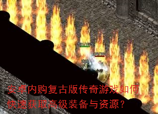 安卓内购复古版传奇游戏如何快速获取高级装备与资源? 安卓内购复古版传奇游戏如何快速获取高级装备与资源?