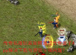 传奇私服玩家如何通过传奇盒子App解决下载与游戏卡顿问题? 传奇私服玩家如何通过传奇盒子App解决下载与游戏卡顿问题?