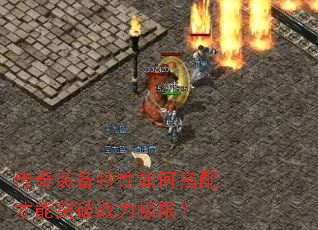 传奇装备特性如何搭配才能突破战力极限? 传奇装备特性如何搭配才能突破战力极限?