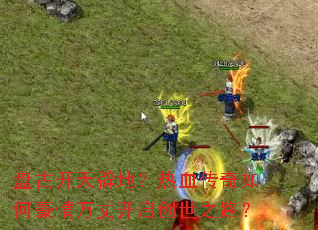 盘古开天辟地?热血传奇如何豪情万丈开启创世之路? 盘古开天辟地?热血传奇如何豪情万丈开启创世之路?